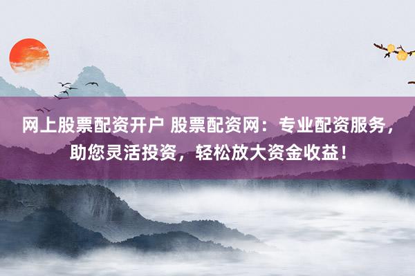 网上股票配资开户 股票配资网:专业配资服务,助您灵活投资,轻松放大资金收益!