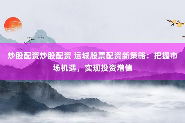 炒股配资炒股配资 运城股票配资新策略：把握市场机遇，实现投资增值