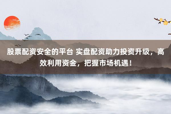 股票配资安全的平台 实盘配资助力投资升级，高效利用资金，把握市场机遇！