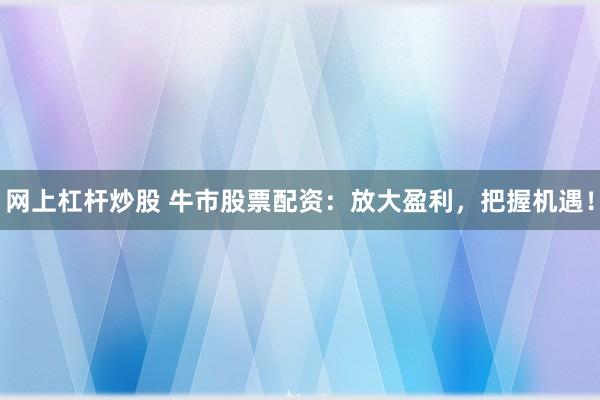 网上杠杆炒股 牛市股票配资：放大盈利，把握机遇！