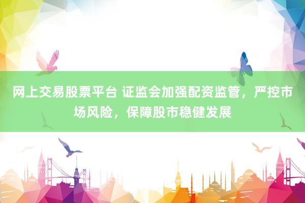 网上交易股票平台 证监会加强配资监管，严控市场风险，保障股市稳健发展