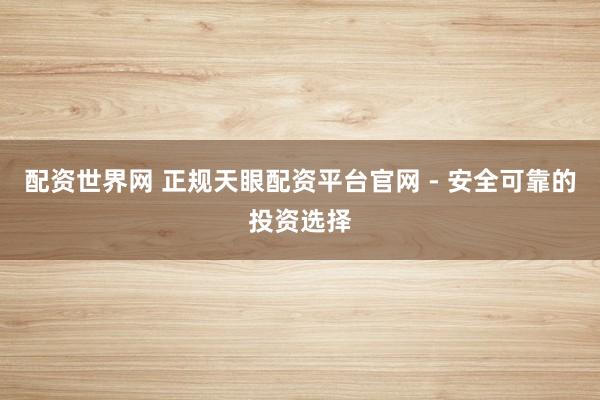 配资世界网 正规天眼配资平台官网 - 安全可靠的投资选择